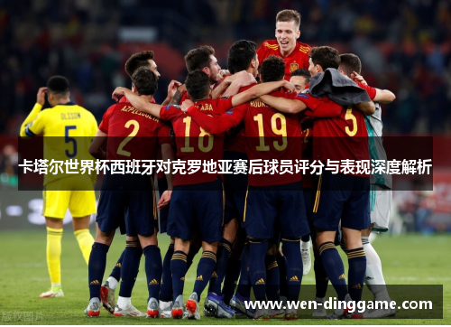 卡塔尔世界杯西班牙对克罗地亚赛后球员评分与表现深度解析