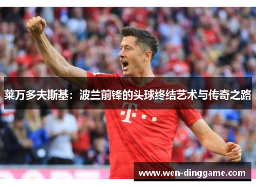 莱万多夫斯基：波兰前锋的头球终结艺术与传奇之路