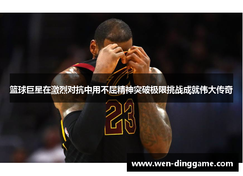 篮球巨星在激烈对抗中用不屈精神突破极限挑战成就伟大传奇