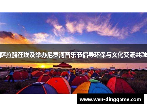 萨拉赫在埃及举办尼罗河音乐节倡导环保与文化交流共融