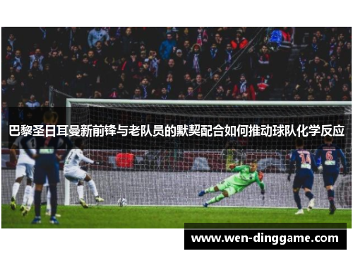 巴黎圣日耳曼新前锋与老队员的默契配合如何推动球队化学反应