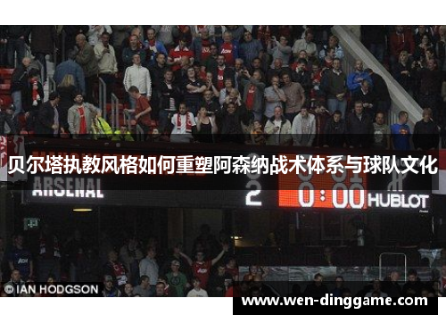 贝尔塔执教风格如何重塑阿森纳战术体系与球队文化