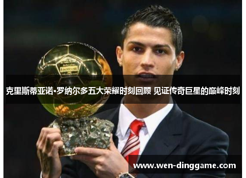 克里斯蒂亚诺·罗纳尔多五大荣耀时刻回顾 见证传奇巨星的巅峰时刻