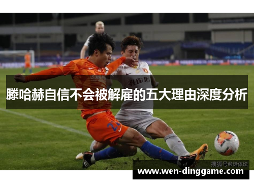 滕哈赫自信不会被解雇的五大理由深度分析