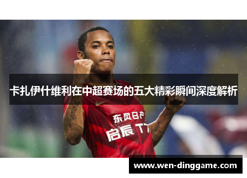 卡扎伊什维利在中超赛场的五大精彩瞬间深度解析
