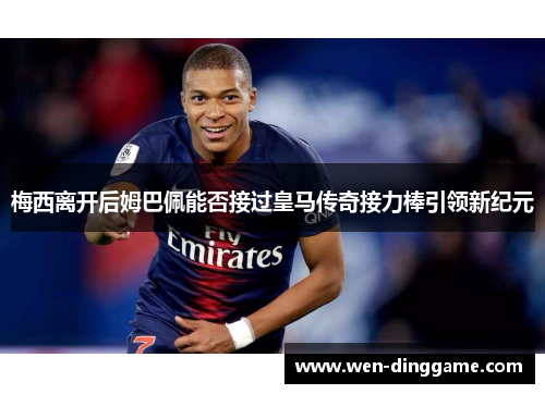 梅西离开后姆巴佩能否接过皇马传奇接力棒引领新纪元