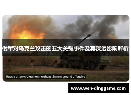 俄军对乌克兰攻击的五大关键事件及其深远影响解析