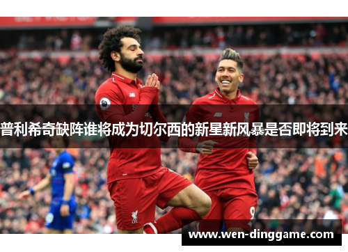 普利希奇缺阵谁将成为切尔西的新星新风暴是否即将到来