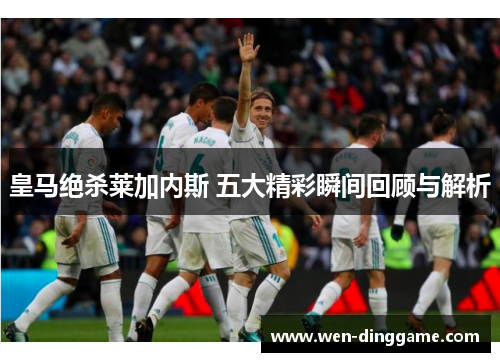 皇马绝杀莱加内斯 五大精彩瞬间回顾与解析
