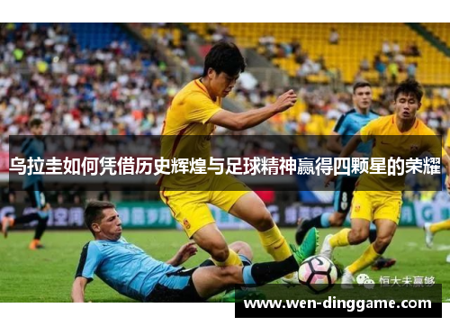 乌拉圭如何凭借历史辉煌与足球精神赢得四颗星的荣耀