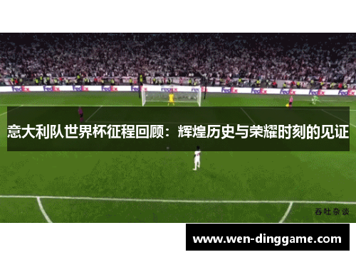 意大利队世界杯征程回顾：辉煌历史与荣耀时刻的见证