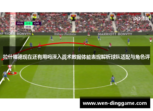 拉什福德现在还有用吗深入战术数据体能表现解析球队适配与角色评