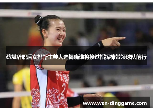 蔡斌辞职后女排新主帅人选揭晓谁将接过指挥棒带领球队前行